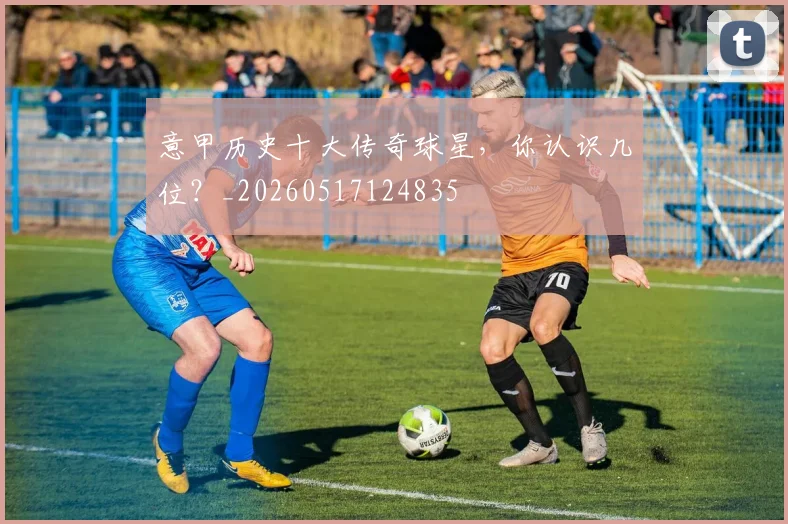 意甲历史十大传奇球星，你认识几位？_20260517124835