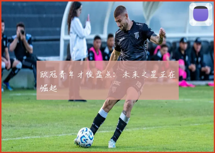 欧冠青年才俊盘点：未来之星正在崛起